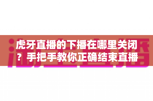 虎牙直播的下播在哪里关闭?手把手教你正确结束直播的完整操作指南 虎牙直播的下播在哪里关闭?手把手教你正确结束直播的完整操作指南
