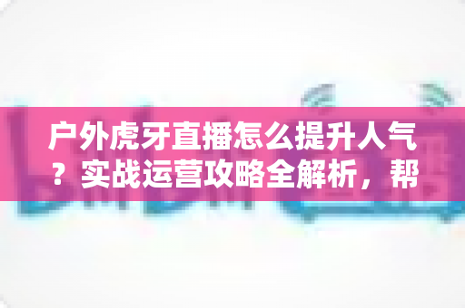 户外虎牙直播怎么提升人气？实战运营攻略全解析，帮你从零打造高人气户外直播间