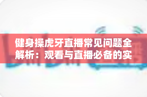 健身操虎牙直播常见问题全解析:观看与直播必备的实用指南 健身操虎牙直播常见问题全解析:观看与直播必备的实用指南