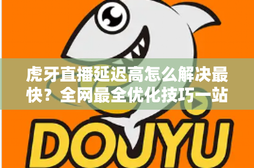 虎牙直播延迟高怎么解决最快？全网最全优化技巧一站式指南