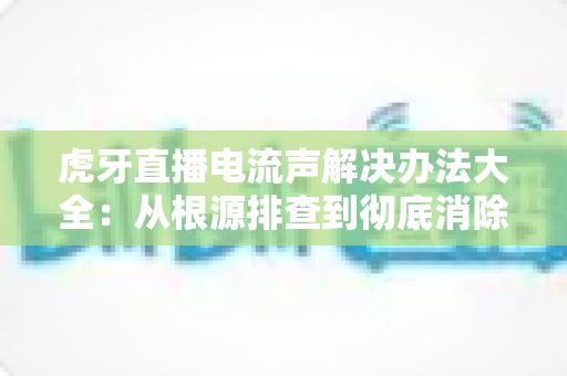 虎牙直播电流声解决办法大全：从根源排查到彻底消除直播杂音的完整指南