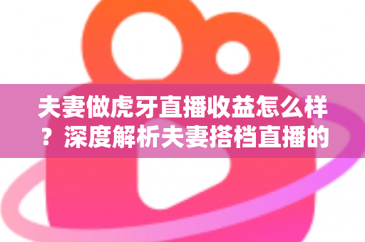 夫妻做虎牙直播收益怎么样？深度解析夫妻搭档直播的真实收入与赚钱之道