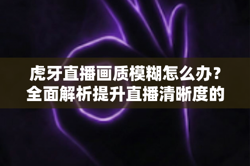 虎牙直播画质模糊怎么办？全面解析提升直播清晰度的实用方案与常见问题解答