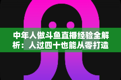中年人做斗鱼直播经验全解析:人过四十也能从零打造高人气直播间的实战指南 中年人做斗鱼直播经验全解析:人过四十也能从零打造高人气直播间的实战指南
