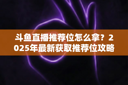 斗鱼直播推荐位怎么拿？2025年最新获取推荐位攻略与实战技巧全解析