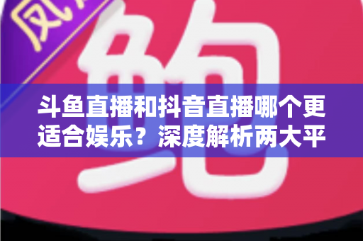 斗鱼直播和抖音直播哪个更适合娱乐？深度解析两大平台的娱乐体验差异