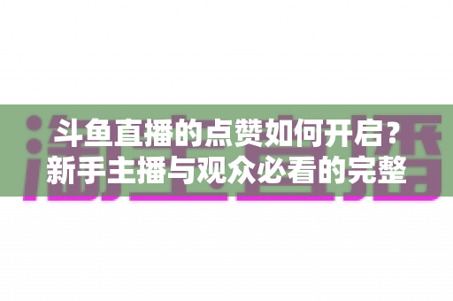 斗鱼直播的点赞如何开启?新手主播与观众必看的完整实操指南 斗鱼直播的点赞如何开启?新手主播与观众必看的完整实操指南