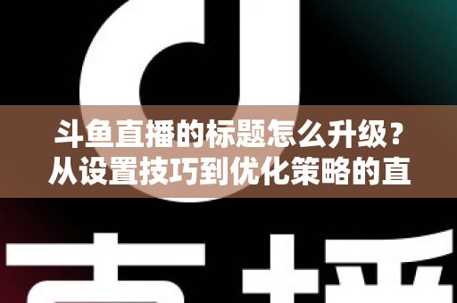 斗鱼直播的标题怎么升级？从设置技巧到优化策略的直播间人气提升全攻略