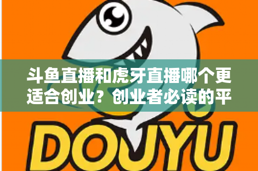 斗鱼直播和虎牙直播哪个更适合创业？创业者必读的平台选择深度分析