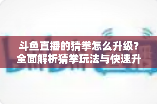 斗鱼直播的猜拳怎么升级？全面解析猜拳玩法与快速升级实用攻略