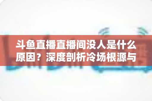 斗鱼直播直播间没人是什么原因？深度剖析冷场根源与提升人气的实用攻略