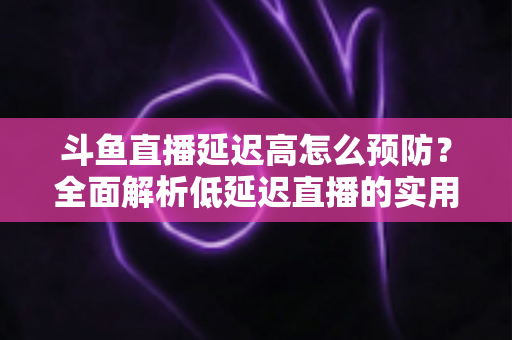 斗鱼直播延迟高怎么预防？全面解析低延迟直播的实用方案与优化技巧