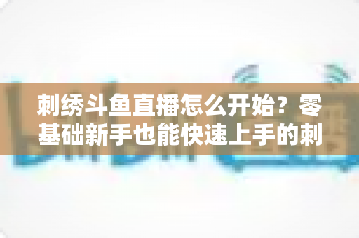 刺绣斗鱼直播怎么开始?零基础新手也能快速上手的刺绣直播实战指南 刺绣斗鱼直播怎么开始?零基础新手也能快速上手的刺绣直播实战指南