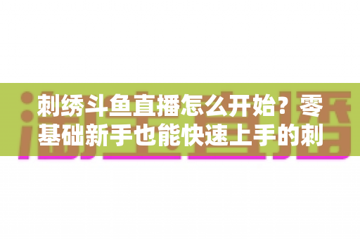 刺绣斗鱼直播怎么开始?零基础新手也能快速上手的刺绣直播实战指南 刺绣斗鱼直播怎么开始?零基础新手也能快速上手的刺绣直播实战指南