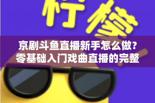 京剧斗鱼直播新手怎么做?零基础入门戏曲直播的完整攻略 京剧斗鱼直播新手怎么做?零基础入门戏曲直播的完整攻略