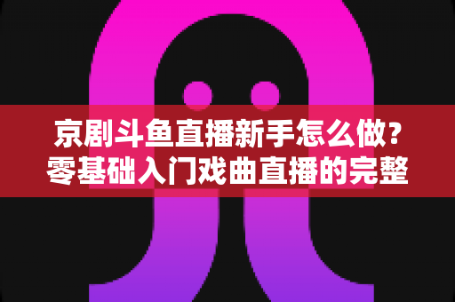 京剧斗鱼直播新手怎么做？零基础入门戏曲直播的完整攻略