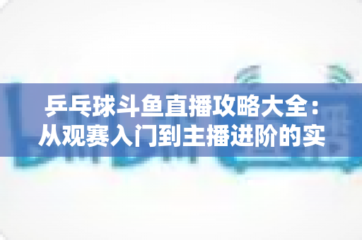 乒乓球斗鱼直播攻略大全：从观赛入门到主播进阶的实用指南