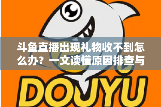 斗鱼直播出现礼物收不到怎么办？一文读懂原因排查与高效解决方案