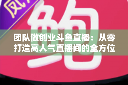 团队做创业斗鱼直播：从零打造高人气直播间的全方位实战指南