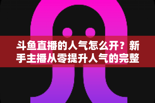 斗鱼直播的人气怎么开？新手主播从零提升人气的完整实战指南