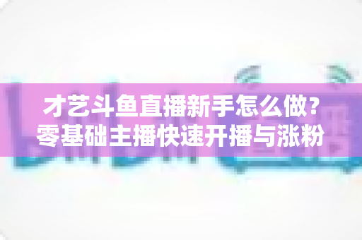才艺斗鱼直播新手怎么做?零基础主播快速开播与涨粉变现实战指南 才艺斗鱼直播新手怎么做?零基础主播快速开播与涨粉变现实战指南