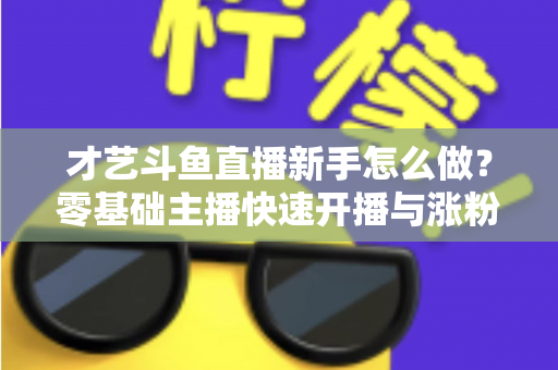 才艺斗鱼直播新手怎么做?零基础主播快速开播与涨粉变现实战指南 才艺斗鱼直播新手怎么做?零基础主播快速开播与涨粉变现实战指南