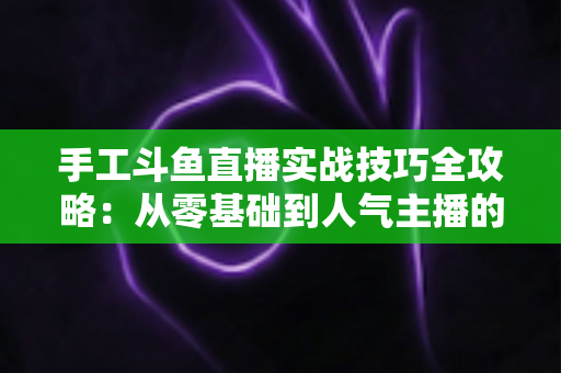 手工斗鱼直播实战技巧全攻略：从零基础到人气主播的完整实战指南