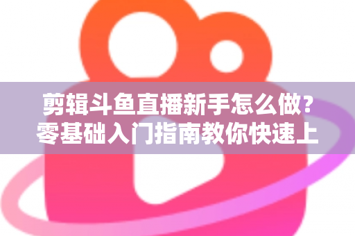 剪辑斗鱼直播新手怎么做?零基础入门指南教你快速上手直播剪辑 剪辑斗鱼直播新手怎么做?零基础入门指南教你快速上手直播剪辑