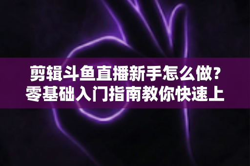 剪辑斗鱼直播新手怎么做？零基础入门指南教你快速上手直播剪辑