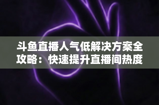 斗鱼直播人气低解决方案全攻略：快速提升直播间热度与流量的实战指南