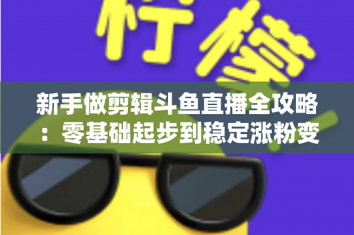 新手做剪辑斗鱼直播全攻略:零基础起步到稳定涨粉变现的实战指南 新手做剪辑斗鱼直播全攻略:零基础起步到稳定涨粉变现的实战指南