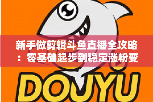 新手做剪辑斗鱼直播全攻略：零基础起步到稳定涨粉变现的实战指南