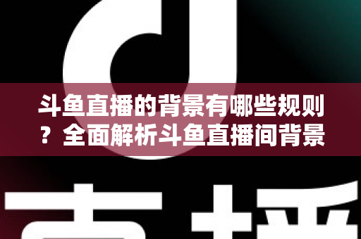 斗鱼直播的背景有哪些规则？全面解析斗鱼直播间背景设置规范与避坑指南