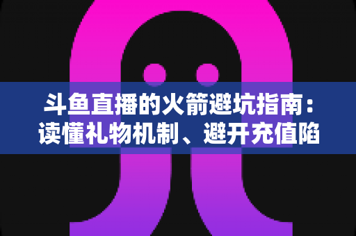 斗鱼直播的火箭避坑指南：读懂礼物机制、避开充值陷阱，理性消费不踩雷的完整攻略