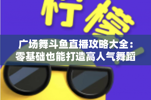 广场舞斗鱼直播攻略大全:零基础也能打造高人气舞蹈直播间的实战秘籍 广场舞斗鱼直播攻略大全:零基础也能打造高人气舞蹈直播间的实战秘籍