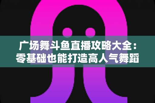 广场舞斗鱼直播攻略大全:零基础也能打造高人气舞蹈直播间的实战秘籍 广场舞斗鱼直播攻略大全:零基础也能打造高人气舞蹈直播间的实战秘籍