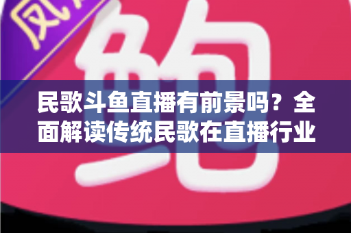 民歌斗鱼直播有前景吗？全面解读传统民歌在直播行业的机遇、挑战与未来发展策略