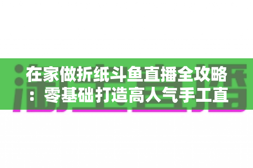 在家做折纸斗鱼直播全攻略：零基础打造高人气手工直播间的完整指南