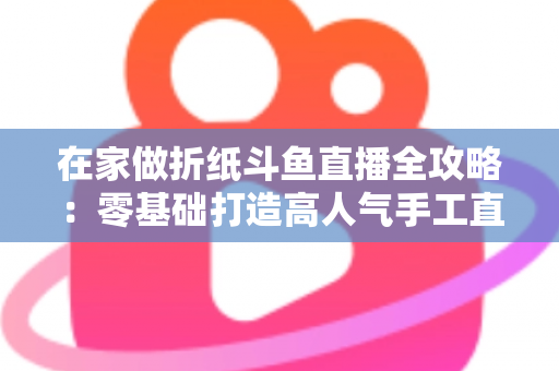 在家做折纸斗鱼直播全攻略：零基础打造高人气手工直播间的完整指南