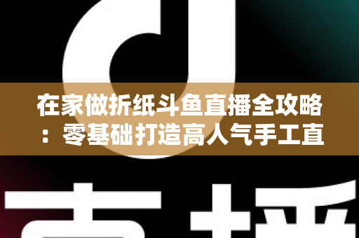 在家做折纸斗鱼直播全攻略：零基础打造高人气手工直播间的完整指南