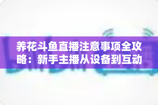 养花斗鱼直播注意事项全攻略：新手主播从设备到互动的必备开播指南