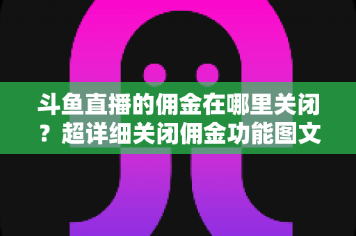 斗鱼直播的佣金在哪里关闭？超详细关闭佣金功能图文教程与常见问题全解析