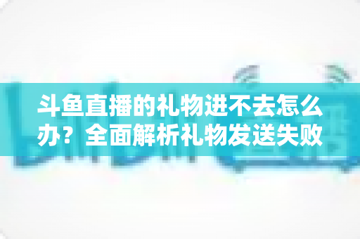 斗鱼直播的礼物进不去怎么办？全面解析礼物发送失败的原因与解决方法
