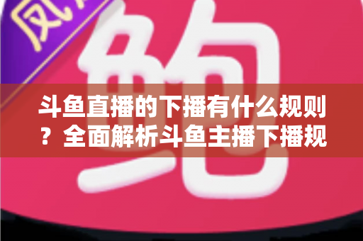 斗鱼直播的下播有什么规则?全面解析斗鱼主播下播规范、注意事项与实用指南 斗鱼直播的下播有什么规则?全面解析斗鱼主播下播规范、注意事项与实用指南