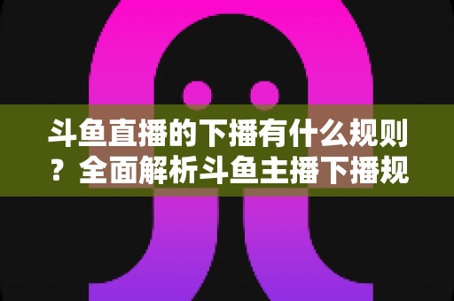 斗鱼直播的下播有什么规则？全面解析斗鱼主播下播规范、注意事项与实用指南