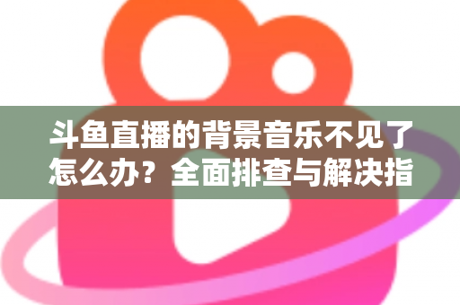 斗鱼直播的背景音乐不见了怎么办？全面排查与解决指南助你快速恢复直播氛围