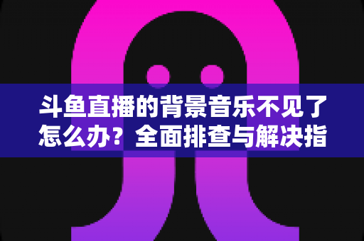 斗鱼直播的背景音乐不见了怎么办？全面排查与解决指南助你快速恢复直播氛围