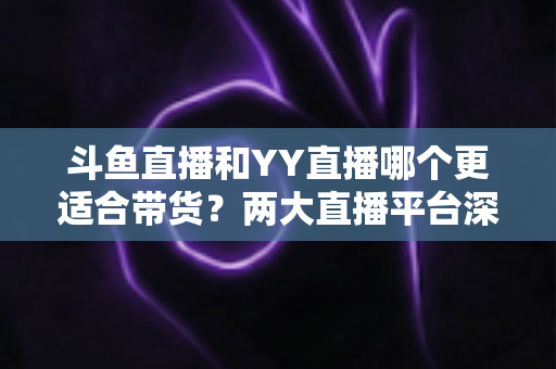 斗鱼直播和YY直播哪个更适合带货？两大直播平台深度对比与选品指南