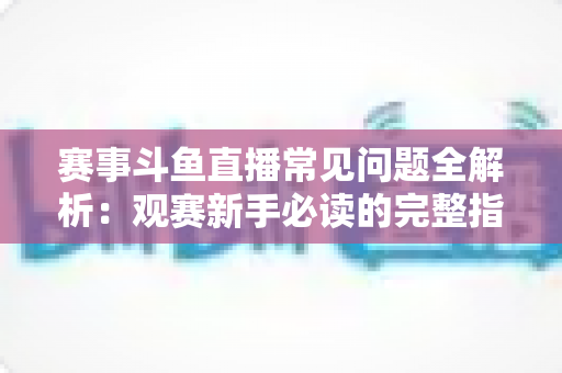 赛事斗鱼直播常见问题全解析：观赛新手必读的完整指南与实用技巧