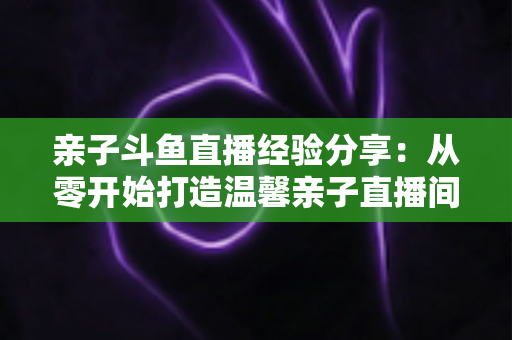 亲子斗鱼直播经验分享：从零开始打造温馨亲子直播间的全攻略